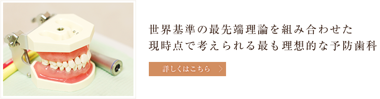 世界基準の最先端理論を組み合わせた現時点で考えられる最も理想的な予防歯科 世界基準の最先端理論を組み合わせた現時点で考えられる最も理想的な予防歯科